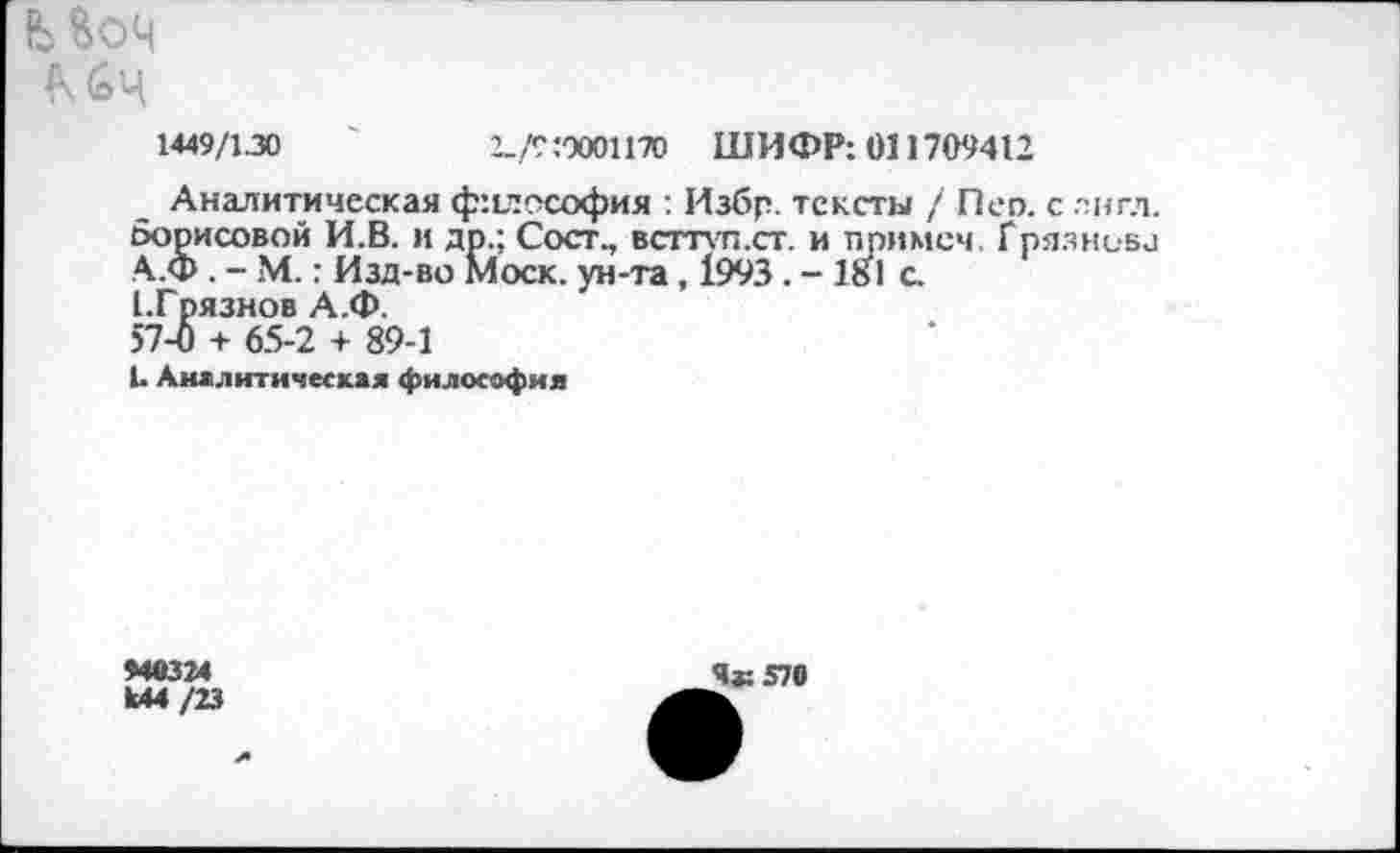 ﻿Моч
К 6ц
1449/130	2_/Г:0001170 ШИФР: 011709412
Аналитическая ф:1лософия : Избр. тексты / Пеп. с лнгл. Борисовой И.В. и др.; Сост., всттуп.ст. и примем, Грязнова А.Ф . - М.: Изд-во Моск, ун-та, 1993 . - 181 с.
ГГрязнов А.Ф.
57-0 + 65-2 + 89-1
1. Аналитическая философия
940324
Ы4/23
Ча: 570